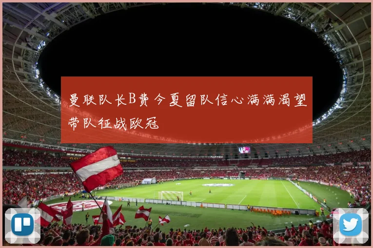 曼联队长B费今夏留队信心满满渴望带队征战欧冠