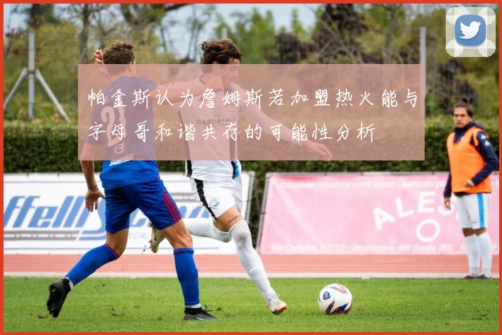 帕金斯认为詹姆斯若加盟热火能与字母哥和谐共存的可能性分析
