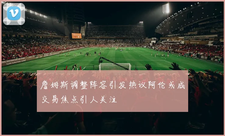 詹姆斯调整阵容引发热议阿伦或成交易焦点引人关注