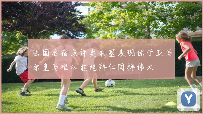 法国名宿点评奥利塞表现优于亚马尔皇马难以拒绝拜仁同样伟大