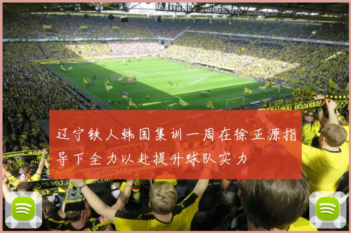 辽宁铁人韩国集训一周在徐正源指导下全力以赴提升球队实力