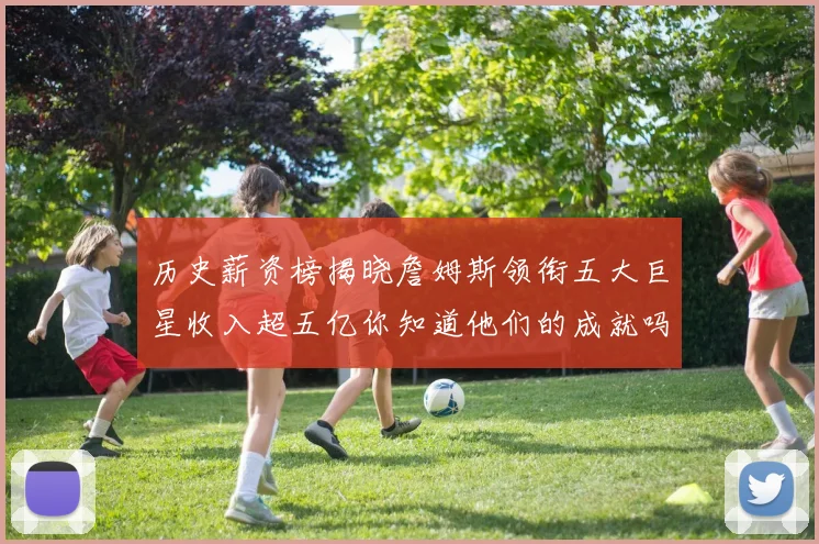 历史薪资榜揭晓詹姆斯领衔五大巨星收入超五亿你知道他们的成就吗