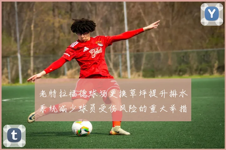 老特拉福德球场更换草坪提升排水系统减少球员受伤风险的重大举措