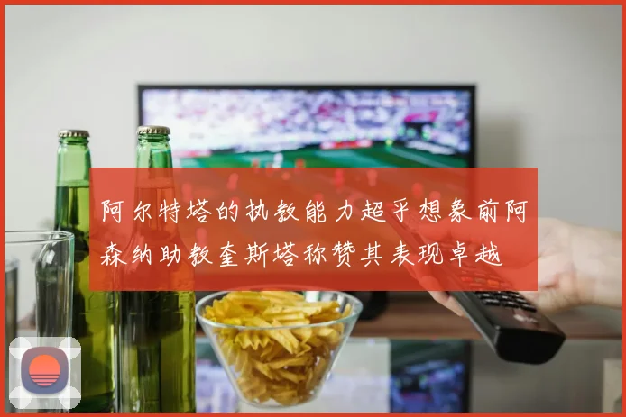 阿尔特塔的执教能力超乎想象前阿森纳助教奎斯塔称赞其表现卓越
