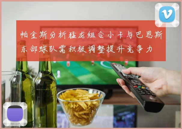 帕金斯分析猛龙组合小卡与巴恩斯东部球队需积极调整提升竞争力